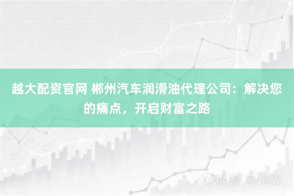 越大配资官网 郴州汽车润滑油代理公司：解决您的痛点，开启财富之路