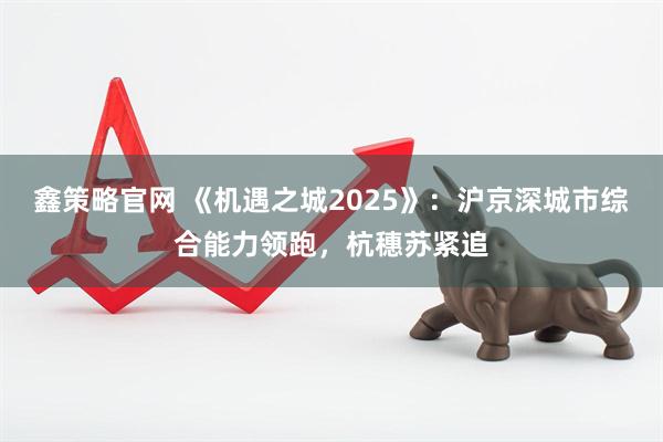 鑫策略官网 《机遇之城2025》：沪京深城市综合能力领跑，杭穗苏紧追