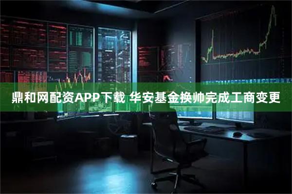 鼎和网配资APP下载 华安基金换帅完成工商变更