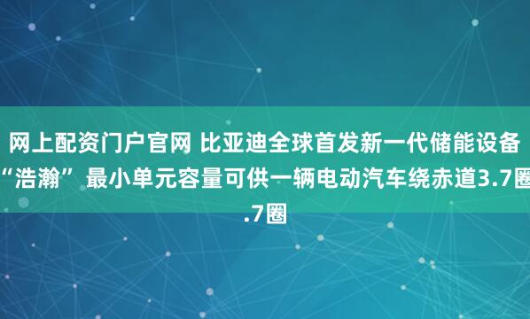 网上配资门户官网 比亚迪全球首发新一代储能设备“浩瀚” 最小单元容量可供一辆电动汽车绕赤道3.7圈