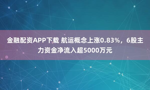 金融配资APP下载 航运概念上涨0.83%，6股主力资金净流入超5000万元