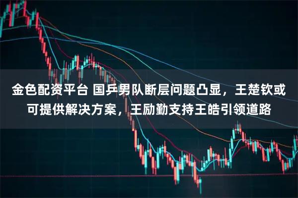 金色配资平台 国乒男队断层问题凸显，王楚钦或可提供解决方案，王励勤支持王皓引领道路