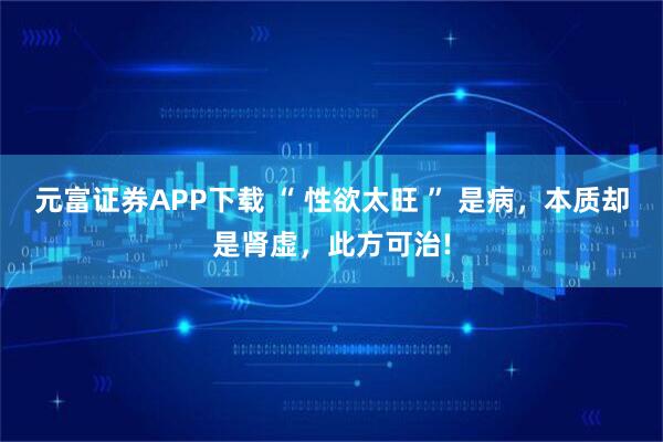 元富证券APP下载 “ 性欲太旺 ” 是病，本质却是肾虚，此方可治!