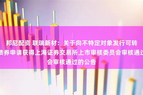 邦尼配资 联瑞新材：关于向不特定对象发行可转换公司债券申请获得上海证券交易所上市审核委员会审核通过的公告