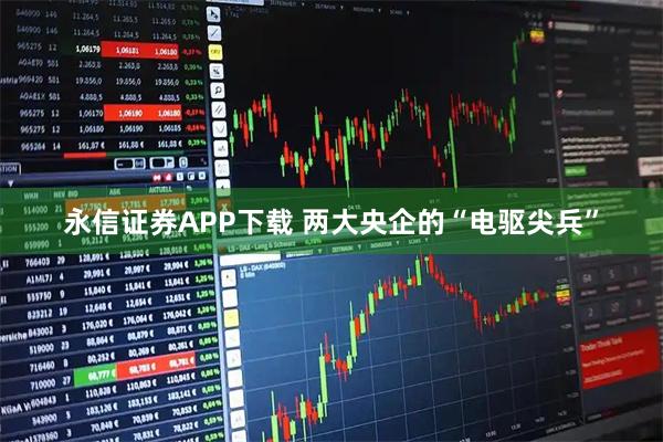 永信证券APP下载 两大央企的“电驱尖兵”