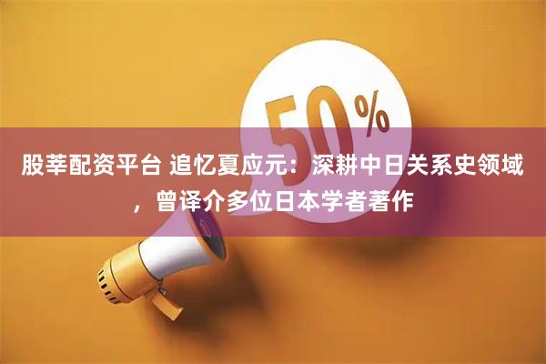 股莘配资平台 追忆夏应元：深耕中日关系史领域，曾译介多位日本学者著作