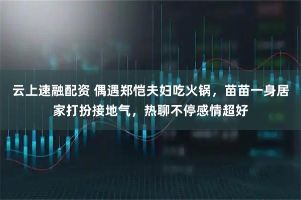 云上速融配资 偶遇郑恺夫妇吃火锅，苗苗一身居家打扮接地气，热聊不停感情超好