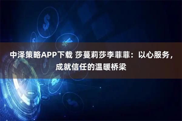 中泽策略APP下载 莎蔓莉莎李菲菲:以心服务,成就信任的温暖桥梁