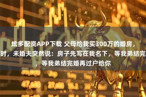炫多配资APP下载 父母给我买300万的婚房,正在准备签约时,未婚夫突然说:房子先写在我名下,等我弟结完婚再过户给你