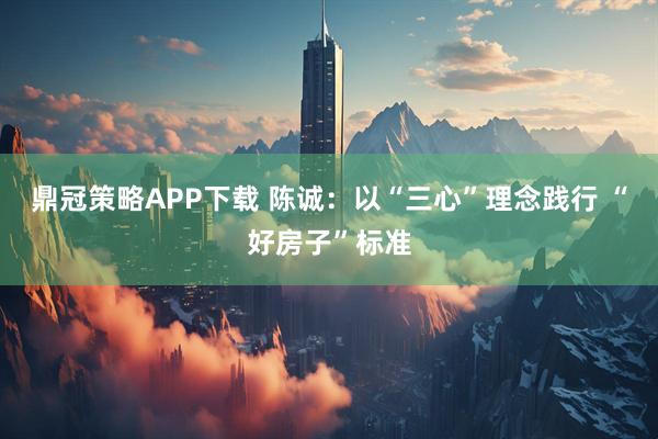 鼎冠策略APP下载 陈诚：以“三心”理念践行 “好房子”标准