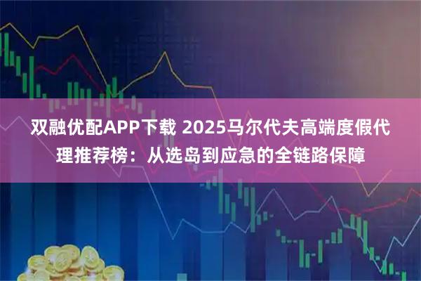 双融优配APP下载 2025马尔代夫高端度假代理推荐榜：从选岛到应急的全链路保障