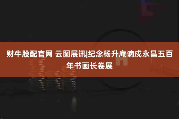 财牛股配官网 云图展讯|纪念杨升庵谪戍永昌五百年书画长卷展