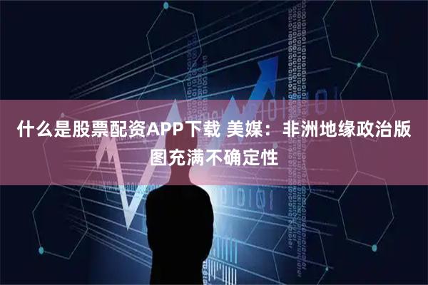 什么是股票配资APP下载 美媒：非洲地缘政治版图充满不确定性