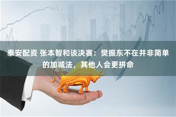 泰安配资 张本智和谈决赛：樊振东不在并非简单的加减法，其他人会更拼命