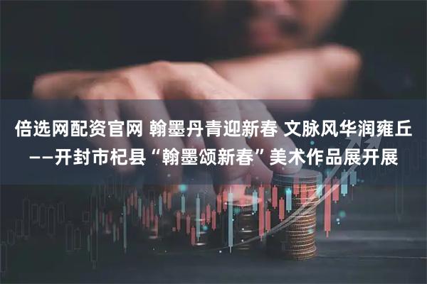 倍选网配资官网 翰墨丹青迎新春 文脉风华润雍丘——开封市杞县“翰墨颂新春”美术作品展开展