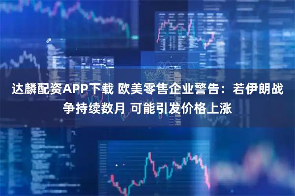 达麟配资APP下载 欧美零售企业警告：若伊朗战争持续数月 可能引发价格上涨