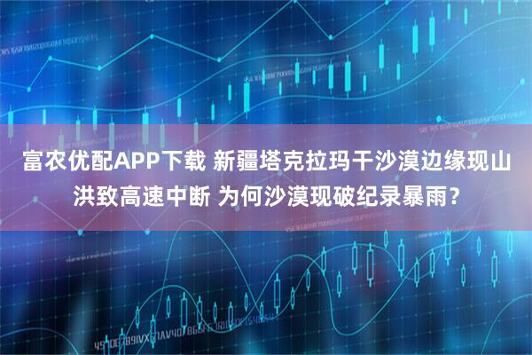 富农优配APP下载 新疆塔克拉玛干沙漠边缘现山洪致高速中断 为何沙漠现破纪录暴雨？