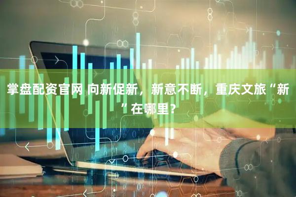 掌盘配资官网 向新促新，新意不断，重庆文旅“新”在哪里？