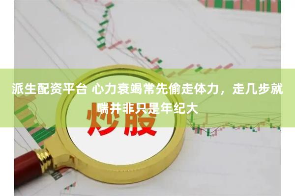 派生配资平台 心力衰竭常先偷走体力,走几步就喘并非只是年纪大